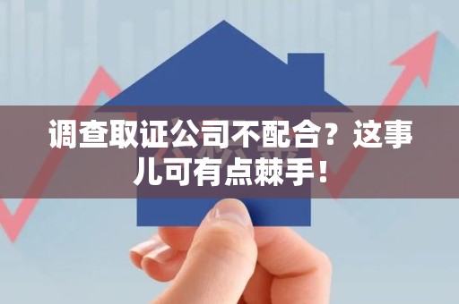 建瓯调查取证公司不配合？这事儿可有点棘手！
