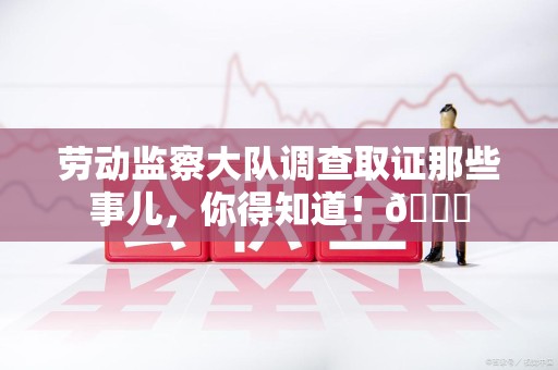 建瓯劳动监察大队调查取证那些事儿，你得知道！😎