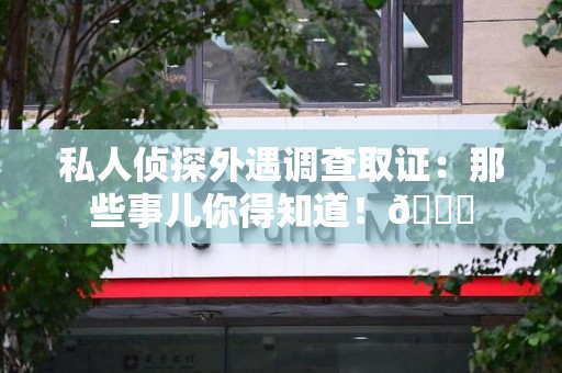 建瓯私人侦探外遇调查取证：那些事儿你得知道！😎