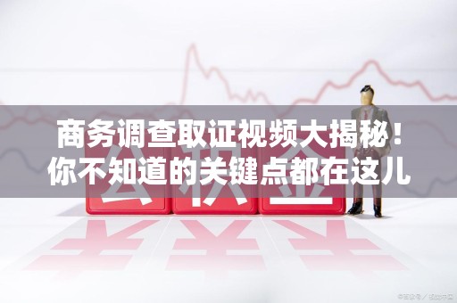 建瓯商务调查取证视频大揭秘！你不知道的关键点都在这儿