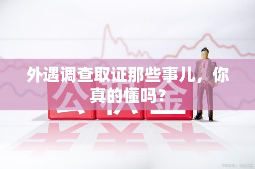 建瓯外遇调查取证那些事儿，你真的懂吗？